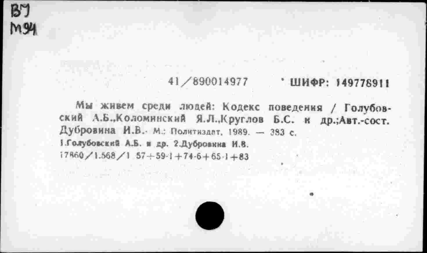 ﻿41 /890014977
• ШИФР: 14977891 1
Мы живем среди людей: Кодекс поведения / Голубовский А.Б..КОЛОМИНСКИЙ Я.Л.,Круглов Б.С. и др.;Авт.-сост. Дубровина И.Б.- М.: Политиздат, 1989. — 383 с.
I .ГолубокдиЭ А.Б. ■ др, 2.Ду6ро»ин1 И.В.
17860/1.568/1 57 + 59-1+74-6 + 65 1+83